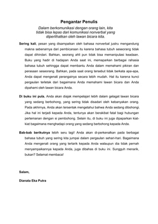 Pengantar Penulis
Dalam berkomunikasi dengan orang lain, kita
tidak bisa lepas dari komunikasi nonverbal yang
diperlihatkan oleh lawan bicara kita.
Sering kali, pesan yang disampaikan oleh bahasa nonverbal justru mengandung
makna sebenarnya dari pembicaraan itu karena bahasa tubuh seseorang tidak
dapat dihindari. Bahkan, seorang ahli pun tidak bisa memanipulasi keadaan.
Buku yang hadir di hadapan Anda saat ini, memaparkan berbagai rahasia
bahasa tubuh sehingga dapat membantu Anda dalam memahami pikiran dan
perasaan seseorang. Bahkan, pada saat orang tersebut tidak berkata apa-apa,
Anda dapat mengenali perangainya secara lebih mudah. Hal itu karena kunci
pergaulan terletak dari bagaimana Anda memahami lawan bicara dan Anda
dipahami oleh lawan bicara Anda.
Di buku ini pula, Anda akan diajak mempelajari lebih dalam gelagat lawan bicara
yang sedang berbohong, yang sering tidak disadari oleh kebanyakan orang.
Pada akhirnya, Anda akan tersentak mengetahui bahwa Anda sedang dibohongi.
Jika hal ini terjadi kepada Anda, tentunya akan berakibat fatal bagi hubungan
pertemanan dengan si pembohong. Selain itu, di buku ini juga dipaparkan kiat-
kiat bagaimana menghadapi orang yang sedang berbohong kepada Anda.
Bab-bab berikutnya lebih seru lagi! Anda akan di-perkenalkan pada berbagai
bahasa tubuh yang sering kita jumpai dalam pergaulan sehari-hari. Bagaimana
Anda mengenali orang yang tertarik kepada Anda walaupun dia tidak pernah
menyampaikannya kepada Anda, juga dibahas di buku ini. Sungguh menarik,
bukan? Selamat membaca!
Salam,
Dianata Eka Putra
 