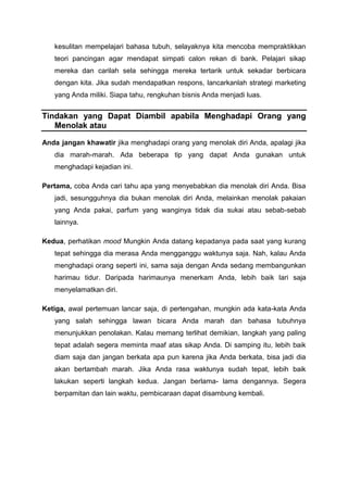 kesulitan mempelajari bahasa tubuh, selayaknya kita mencoba mempraktikkan
teori pancingan agar mendapat simpati calon rekan di bank. Pelajari sikap
mereka dan carilah sela sehingga mereka tertarik untuk sekadar berbicara
dengan kita. Jika sudah mendapatkan respons, lancarkanlah strategi marketing
yang Anda miliki. Siapa tahu, rengkuhan bisnis Anda menjadi luas.
Tindakan yang Dapat Diambil apabila Menghadapi Orang yang
Menolak atau
Anda jangan khawatir jika menghadapi orang yang menolak diri Anda, apalagi jika
dia marah-marah. Ada beberapa tip yang dapat Anda gunakan untuk
menghadapi kejadian ini.
Pertama, coba Anda cari tahu apa yang menyebabkan dia menolak diri Anda. Bisa
jadi, sesungguhnya dia bukan menolak diri Anda, melainkan menolak pakaian
yang Anda pakai, parfum yang wanginya tidak dia sukai atau sebab-sebab
lainnya.
Kedua, perhatikan mood Mungkin Anda datang kepadanya pada saat yang kurang
tepat sehingga dia merasa Anda mengganggu waktunya saja. Nah, kalau Anda
menghadapi orang seperti ini, sama saja dengan Anda sedang membangunkan
harimau tidur. Daripada harimaunya menerkam Anda, lebih baik lari saja
menyelamatkan diri.
Ketiga, awal pertemuan lancar saja, di pertengahan, mungkin ada kata-kata Anda
yang salah sehingga lawan bicara Anda marah dan bahasa tubuhnya
menunjukkan penolakan. Kalau memang terlihat demikian, langkah yang paling
tepat adalah segera meminta maaf atas sikap Anda. Di samping itu, lebih baik
diam saja dan jangan berkata apa pun karena jika Anda berkata, bisa jadi dia
akan bertambah marah. Jika Anda rasa waktunya sudah tepat, lebih baik
lakukan seperti langkah kedua. Jangan berlama- lama dengannya. Segera
berpamitan dan lain waktu, pembicaraan dapat disambung kembali.
 