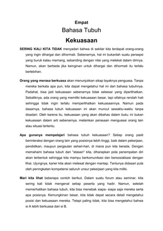 Empat
Bahasa Tubuh
Kekuasaan
SERING KALI KITA TIDAK menyadari bahwa di sekitar kita terdapat orang-orang
yang ingin dihargai dan dihormati. Sebenarnya, hal ini bukanlah suatu persepsi
yang buruk kalau memang, sebanding dengan nilai yang melekat dalam dirinya.
Namun, akan berbeda jika keinginan untuk dihargai dan dihormati itu terlalu
berlebihan.
Orang yang merasa berkuasa akan menunjukkan sikap layaknya penguasa. Tanpa
mereka berkata apa pun, kita dapat mengetahui hal ini dari bahasa tubuhnya.
Padahal, bisa jadi kekuasaan sebenarnya tidak sebesar yang diperlihatkan.
Sebaliknya, ada orang yang memiliki kekuasaan besar, tapi sifatnya rendah hati
sehingga tidak ingin terlalu memperlihatkan kekuasaannya. Namun pada
dasarnya, bahasa tubuh kekuasaan ini akan muncul sewaktu-waktu tanpa
disadari. Oleh karena itu, kekuasaan yang akan dibahas dalam buku ini bukan
kekuasaan dalam arti sebenarnya, melainkan perasaan menguasai orang lain
atau situasi tertentu.
Apa gunanya mempelajari bahasa tubuh kekuasaan? Setiap orang pasti
berinteraksi dengan orang lain yang posisinya lebih tinggi, baik dalam pekerjaan,
pendidikan, maupun pergaulan sehari-hari, di mana pun kita berada. Dengan
memahami bahasa tubuh dari "atasan" kita, diharapkan pola penempatan diri
akan terbentuk sehingga kita mampu berkomunikasi dan bersosialisasi dengan
lihai. Ujungnya, karier kita akan melesat dengan mantap. Tentunya didasari pula
oleh peningkatan kompetensi seluruh unsur pekerjaan yang kita miliki.
Mari kita lihat beberapa contoh berikut. Dalam suatu forum atau seminar, kita
sering kali tidak mengenal setiap peserta yang hadir. Namun, setelah
memerhatikan bahasa tubuh, kita bisa menebak siapa- siapa saja mereka serta
apa posisnya. Kemungkinan besar, kita tidak dapat secara detail mengetahui
posisi dan kekuasaan mereka. Tetapi paling tidak, kita bisa mengetahui bahwa
si A lebih berkuasa dari si B.
 