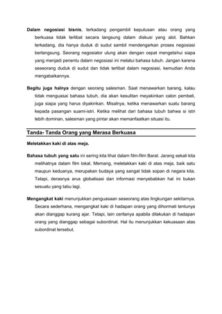 Dalam negosiasi bisnis, terkadang pengambil keputusan atau orang yang
berkuasa tidak terlibat secara langsung dalam diskusi yang alot. Bahkan
terkadang, dia hanya duduk di sudut sambil mendengarkan proses negosiasi
berlangsung. Seorang negosiator ulung akan dengan cepat mengetahui siapa
yang menjadi penentu dalam negosiasi ini melalui bahasa tubuh. Jangan karena
seseorang duduk di sudut dan tidak terlibat dalam negosiasi, kemudian Anda
mengabaikannya.
Begitu juga halnya dengan seorang salesman. Saat menawarkan barang, kalau
tidak menguasai bahasa tubuh, dia akan kesulitan meyakinkan calon pembeli,
juga siapa yang harus diyakinkan. Misalnya, ketika menawarkan suatu barang
kepada pasangan suami-istri. Ketika melihat dari bahasa tubuh bahwa si istri
lebih dominan, salesman yang pintar akan memanfaatkan situasi itu.
Tanda- Tanda Orang yang Merasa Berkuasa
Meletakkan kaki di atas meja.
Bahasa tubuh yang satu ini sering kita lihat dalam film-film Barat. Jarang sekali kita
melihatnya dalam film lokal, Memang, meletakkan kaki di atas meja, baik satu
maupun keduanya, merupakan budaya yang sangat tidak sopan di negara kita.
Tetapi, derasnya arus globalisasi dan informasi menyebabkan hal ini bukan
sesuatu yang tabu lagi.
Mengangkat kaki menunjukkan penguasaan seseorang atas lingkungan sekitarnya.
Secara sederhana, mengangkat kaki di hadapan orang yang dihormati tentunya
akan dianggap kurang ajar. Tetapi, lain ceritanya apabila dilakukan di hadapan
orang yang dianggap sebagai subordinat. Hal itu menunjukkan kekuasaan atas
subordinat tersebut.
 