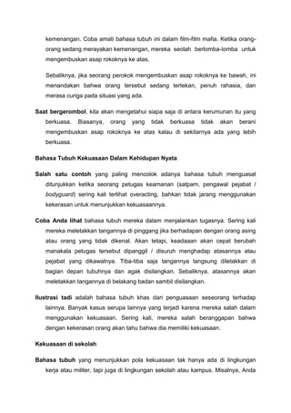 kemenangan. Coba amati bahasa tubuh ini dalam film-film mafia. Ketika orang-
orang sedang merayakan kemenangan, mereka seolah berlomba-Iomba untuk
mengembuskan asap rokoknya ke atas.
Sebaliknya, jika seorang perokok mengembuskan asap rokoknya ke bawah, ini
menandakan bahwa orang tersebut sedang tertekan, penuh rahasia, dan
merasa curiga pada situasi yang ada.
Saat bergerombol, kita akan mengetahui siapa saja di antara kerumunan itu yang
berkuasa. Biasanya, orang yang tidak berkuasa tidak akan berani
mengembuskan asap rokoknya ke atas kalau di sekitarnya ada yang lebih
berkuasa.
Bahasa Tubuh Kekuasaan Dalam Kehidupan Nyata
Salah satu contoh yang paling mencolok adanya bahasa tubuh rnenguasat
ditunjukkan ketika seorang petugas keamanan (satpam, pengawal pejabat /
bodyguard) sering kali terlihat overacting, bahkan tidak jarang menggunakan
kekerasan untuk menunjukkan kekuasaannya.
Coba Anda lihat bahasa tubuh mereka dalam menjalankan tugasnya. Sering kali
mereka meletakkan tangannya di pinggang jika berhadapan dengan orang asing
atau orang yang tidak dikenal. Akan tetapi, keadaaan akan cepat berubah
manakala petugas tersebut dipanggil / disuruh menghadap atasannya atau
pejabat yang dikawalnya. Tiba-tiba saja tangannya langsung diletakkan di
bagian depan tubuhnya dan agak disilangkan. Sebaliknya, atasannya akan
meletakkan tangannya di belakang badan sambil disilangkan.
Ilustrasi tadi adalah bahasa tubuh khas dari penguasaan seseorang terhadap
lainnya. Banyak kasus serupa lainnya yang terjadi karena mereka salah dalam
menggunakan kekuasaan. Sering kali, mereka salah beranggapan bahwa
dengan kekerasan orang akan tahu bahwa dia memiliki kekuasaan.
Kekuasaan di sekolah
Bahasa tubuh yang menunjukkan pola kekuasaan tak hanya ada di lingkungan
kerja atau militer, tapi juga di lingkungan sekolah atau kampus. Misalnya, Anda
 