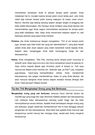 memarkirkan kendaraan Anda di sebuah tempat parkir sekolah. Anda
melakukan hal ini, mungkin karena tempat parkir umum terlalu jauh. Jadi, Anda
nekat saja mencari tempat parkir kosong walaupun itu bukan untuk umum.
Namun, tiba-tiba saja datang seorang satpam dengan tangan di pinggang dan
dada sedikit dibusungkan. Dia menegur keras tindakan yang Anda lakukan dan
memerintahkan agar Anda segera memindahkan kendaraan ke tempat parkir
yang telah disediakan. Nah, kalau Anda menemukan kejadian seperti ini, ada
beberapa skenario yang dapat Anda mainkan.
Pertama, jika Anda melawannya dengan mengatakan, "Toh di sini tempat parkir
juga, kenapa saya tidak boleh dan yang lain diperbolehkan?", yang akan terjadi
adalah Anda akan diusir satpam yang makin bertambah marah kepada Anda.
Satpam akan menganggap Anda telah menyinggung harga diri dan
kekuasaannya.
Kedua, Anda mengatakan, "Oke Pak, memang benar tempat parkir umumnya di
sebelah sana, tetapi saya buru-buru dan harus secepatnya masuk ke gedung ini.
Saya mohon kepada Bapak agar di-izinkan parkir di tempat ini. Tadi saya
mencari-cari Bapak untuk meminta izin. Sebentar saja, ya Pak?" Lalu, tunjukkan
juga bahasa tubuh yang memperlihatkan bahwa Anda menghormati
kekuasaannya dan jangan membantahnya. Kalau ini yang Anda lakukan, dia
akan menuruti keinginan Anda karena satpam tersebut merasa dihargai oleh
Anda. Tidak percaya? Silakan dicoba!
Tip dan Trik Menghadapi Orang yang Sok Berkuasa
Menghadapi orang yang sok berkuasa, tentunya harus hati-hati karena dia
memiliki ego yang tinggi dan ingin dihormati melebihi jabatan dan kekuasaannya.
Lain ceritanya kalau kekuasaannya memang sudah tinggi, tapi dia tidak
menunjukkannya secara terbuka. Apabila Anda berhadapan dengan orang yang
sok berkuasa, jangan sekali-kali membantahnya! Hal ini bisa dianggap sebuah
penghinaan diri dan kekuasaannya. Akan lebih baik apabila Anda menuruti saja
keinginannya sambil memuji dan menjaga sikap, seolah-olah Anda mengikuti
kemauannya.
 