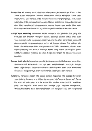 Orang tipe ini senang sekali dipuji dan diangkat-angkat derajatnya. Kalau pujian
Anda sudah menyentuh hatinya, selanjutnya, semua keinginan Anda pasti
dipenuhinya. Dia merasa Anda menghormati dan menghargainya. Jadi, wajar
saja kalau Anda mendapatkan bantuan. Namun sebaliknya, jika Anda melawan
dan tidak menghargai kekuasaannya, sampai kapan pun, Anda tidak akan
dibantunya karena dia merasa ego dan harga dirinya diremehkan oleh Anda.
Sangat tipis memang perbedaan antara mengikuti pola perintah bos yang sok
berkuasa dan tindakan "menjilat" atasan. Bedanya adalah, untuk anak buah
yang mencari muka kekuasaan atasannya, mereka akan senantiasa menguntit
dan mengambil peran ganda yang sering tak disadari atasan. Ada maksud lain
ketika dia berlaku demikian; mengamankan POSISI, menaikkan jabatan, atau
segenap strategi lain. Namun anehnya, ketika sang atasan berada pada posisi
sulit-turun jabatan, misalnya-dia akan berpindah tangan ke atasan yang naik
pangkat.
Sangat tidak dianjurkan untuk memiliki kebiasaan menjilat kekuasaan seperti itu.
Selain merusak karakter diri kita, juga akan menghancurkan hubungan dengan
rekan kerja lainnya. Kepercayaan mereka terhadap kita akan turun, kredibilitas
diragukan, dan parahnya, akan dijauhi tanpa alasan jeIas dari mereka.
Amannya, hargailah atasan kita sesuai dengan kapasitas kita sebagai bawahan
yang bekerja dengan menunjukkan kemampuan kita "sebenar-benarnya". Tanpa
kita mencari muka pun, apabila atasan kita adalah orang terdidik, kelebihan
yang kita tonjolkan akan dilihat dan dihargai juga. Pepatah mengatakan,
"Menjauhlah ketika dekat dan mendekatlah saat menjauh". Mau pilih yang mana?
 