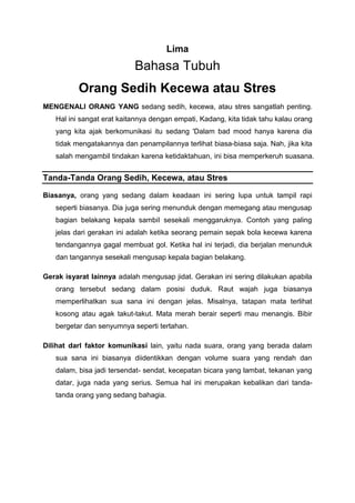 Lima
Bahasa Tubuh
Orang Sedih Kecewa atau Stres
MENGENALI ORANG YANG sedang sedih, kecewa, atau stres sangatlah penting.
Hal ini sangat erat kaitannya dengan empati, Kadang, kita tidak tahu kalau orang
yang kita ajak berkomunikasi itu sedang 'Dalam bad mood hanya karena dia
tidak mengatakannya dan penampilannya terlihat biasa-biasa saja. Nah, jika kita
salah mengambil tindakan karena ketidaktahuan, ini bisa memperkeruh suasana.
Tanda-Tanda Orang Sedih, Kecewa, atau Stres
Biasanya, orang yang sedang dalam keadaan ini sering lupa untuk tampil rapi
seperti biasanya. Dia juga sering menunduk dengan memegang atau mengusap
bagian belakang kepala sambiI sesekali menggaruknya. Contoh yang paling
jelas dari gerakan ini adalah ketika seorang pemain sepak bola kecewa karena
tendangannya gagal membuat gol. Ketika hal ini terjadi, dia berjalan menunduk
dan tangannya sesekali mengusap kepala bagian belakang.
Gerak isyarat lainnya adalah mengusap jidat. Gerakan ini sering dilakukan apabila
orang tersebut sedang dalam posisi duduk. Raut wajah juga biasanya
memperlihatkan sua sana ini dengan jelas. Misalnya, tatapan mata terlihat
kosong atau agak takut-takut. Mata merah berair seperti mau menangis. Bibir
bergetar dan senyumnya seperti tertahan.
Dilihat darl faktor komunikasi lain, yaitu nada suara, orang yang berada dalam
sua sana ini biasanya diidentikkan dengan volume suara yang rendah dan
dalam, bisa jadi tersendat- sendat, kecepatan bicara yang lambat, tekanan yang
datar, juga nada yang serius. Semua hal ini merupakan kebalikan dari tanda-
tanda orang yang sedang bahagia.
 