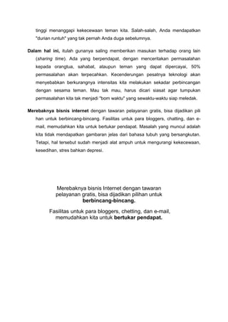 tinggi menanggapi kekecewaan teman kita. Salah-salah, Anda mendapatkan
"durian runtuh" yang tak pernah Anda duga sebelumnya.
Dalam hal ini, itulah gunanya saling memberikan masukan terhadap orang lain
(sharing time). Ada yang berpendapat, dengan menceritakan permasalahan
kepada orangtua, sahabat, ataupun teman yang dapat dipercayai, 50%
permasalahan akan terpecahkan. Kecenderungan pesatnya teknologi akan
menyebabkan berkurangnya intensitas kita melakukan sekadar perbincangan
dengan sesama teman. Mau tak mau, harus dicari siasat agar tumpukan
permasalahan kita tak menjadi "bom waktu" yang sewaktu-waktu siap meledak.
Merebaknya bisnis internet dengan tawaran pelayanan gratis, bisa dijadikan pili
han untuk berbincang-bincang. Fasilitas untuk para bloggers, chatting, dan e-
mail, memudahkan kita untuk bertukar pendapat. Masalah yang muncul adalah
kita tidak mendapatkan gambaran jelas dari bahasa tubuh yang bersangkutan.
Tetapi, hal tersebut sudah menjadi alat ampuh untuk mengurangi kekecewaan,
kesedihan, stres bahkan depresi.
Merebaknya bisnis Internet dengan tawaran
pelayanan gratis, bisa dijadikan pilihan untuk
berbincang-bincang.
Fasilitas untuk para bloggers, chetting, dan e-mail,
memudahkan kita untuk bertukar pendapat.
 