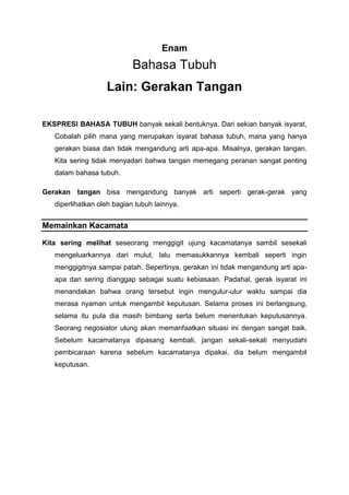 Enam
Bahasa Tubuh
Lain: Gerakan Tangan
EKSPRESI BAHASA TUBUH banyak sekali bentuknya. Dari sekian banyak isyarat,
Cobalah pilih mana yang merupakan isyarat bahasa tubuh, mana yang hanya
gerakan biasa dan tidak mengandung arti apa-apa. Misalnya, gerakan tangan.
Kita sering tidak menyadari bahwa tangan memegang peranan sangat penting
dalam bahasa tubuh.
Gerakan tangan bisa mengandung banyak arti seperti gerak-gerak yang
diperlihatkan oleh bagian tubuh lainnya.
Memainkan Kacamata
Kita sering melihat seseorang menggigit ujung kacamatanya sambil sesekali
mengeluarkannya dari mulut, lalu memasukkannya kembali seperti ingin
menggigitnya sampai patah. Sepertinya, gerakan ini tidak mengandung arti apa-
apa dan sering dianggap sebagai suatu kebiasaan. Padahal, gerak isyarat ini
menandakan bahwa orang tersebut ingin mengulur-ulur waktu sampai dia
merasa nyaman untuk mengambil keputusan. Selama proses ini berlangsung,
selama itu pula dia masih bimbang serta belum menentukan keputusannya.
Seorang negosiator ulung akan memanfaatkan situasi ini dengan sangat baik.
Sebelum kacamatanya dipasang kembali, jangan sekali-sekali menyudahi
pembicaraan karena sebelum kacamatanya dipakai, dia belum mengambil
keputusan.
 