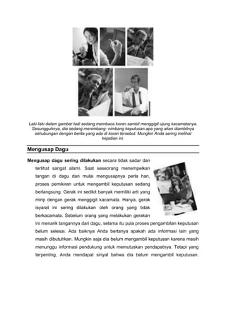 Laki-Iaki dalam gambar tadi sedang membaca koran sambil menggigit ujung kacamatanya.
Sesungguhnya, dia sedang menimbang- nimbang keputusan apa yang akan diambilnya
sehubungan dengan berita yang ada di koran tersebut. Mungkin Anda sering melihat
kejadian ini.
Mengusap Dagu
Mengusap dagu sering dilakukan secara tidak sadar dan
terlihat sangat alami. Saat seseorang menempelkan
tangan di dagu dan mulai mengusapnya perla han,
proses pemikiran untuk mengambil keputusan sedang
berlangsung. Gerak ini sedikit banyak memiliki arti yang
mirip dengan gerak menggigit kacamata. Hanya, gerak
isyarat ini sering dilakukan oleh orang yang tidak
berkacamata. Sebelum orang yang melakukan gerakan
ini menarik tangannya dari dagu, selama itu pula proses pengambilan keputusan
belum selesai. Ada baiknya Anda bertanya apakah ada informasi lain yang
masih dibutuhkan. Mungkin saja dia belum mengambil keputusan karena masih
menunggu informasi pendukung untuk memutuskan pendapatnya. Tetapi yang
terpenting, Anda mendapat sinyal bahwa dia belum mengambil keputusan.
 