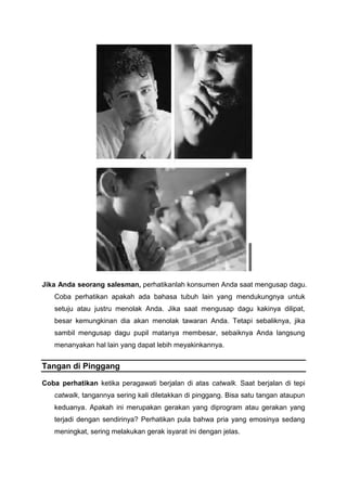 Jika Anda seorang salesman, perhatikanlah konsumen Anda saat mengusap dagu.
Coba perhatikan apakah ada bahasa tubuh lain yang mendukungnya untuk
setuju atau justru menolak Anda. Jika saat mengusap dagu kakinya dilipat,
besar kemungkinan dia akan menolak tawaran Anda. Tetapi sebaliknya, jika
sambil mengusap dagu pupil matanya membesar, sebaiknya Anda langsung
menanyakan hal lain yang dapat lebih meyakinkannya.
Tangan di Pinggang
Coba perhatikan ketika peragawati berjalan di atas catwalk. Saat berjalan di tepi
catwalk, tangannya sering kali diletakkan di pinggang. Bisa satu tangan ataupun
keduanya. Apakah ini merupakan gerakan yang diprogram atau gerakan yang
terjadi dengan sendirinya? Perhatikan pula bahwa pria yang emosinya sedang
meningkat, sering melakukan gerak isyarat ini dengan jelas.
 