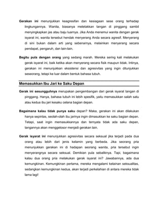 Gerakan ini menunjukkan keagresifan dan kesiagaan sese orang terhadap
lingkungannya. Wanita, biasanya meletakkan tangan di pinggang sambil
menyingkapkan jas atau baju luarnya. Jika Anda menemui wanita dengan gerak
isyarat ini, wanita tersebut hendak menyerang Anda secara agresif. Menyerang
di sini bukan dalam arti yang sebenarnya, melainkan menyerang secara
pendapat, pengaruh, dan lain-lain.
Begitu pula dengan orang yang sedang marah. Mereka sering kali melakukan
gerak isyarat ini, baik ketika akan menyerang secara fisik maupun tidak. Intinya,
gerakan ini menunjukkan eksistensi dan agresivitas yang ingin ditunjukkan
seseorang, tetapi ke luar dalam bentuk bahasa tubuh.
Memasukkan Ibu Jari ke Saku Depan
Gerak ini sesungguhnya merupakan pengembangan dari gerak isyarat tangan di
pinggang. Hanya, bahasa tubuh ini lebih spesifik, yaitu memasukkan salah satu
atau kedua ibu jari kesaku celana bagian depan.
Bagaimana kalau tidak punya saku depan? Maka, gerakan ini akan dilakukan
hanya sepintas, seolah-olah ibu jarinya ingin dimasukkan ke saku bagian depan.
Tetapi, saat ingin memasukkannya dan ternyata tidak ada saku depan,
tangannya akan menggelosor menjadi gerakan lain.
Gerak isyarat ini menunjukkan agresivitas secara seksual jika terjadi pada dua
orang atau lebih dari jenis kelamin yang berbeda. Jika seorang pria
menunjukkan gerakan ini di hadapan seorang wanita, pria tersebut ingin
menyerangnya secara seksual. Demikian pula sebaliknya. Tapi, bagaimana
kalau dua orang pria melakukan gerak isyarat ini? Jawabannya, ada dua
kemungkinan. Kemungkinan pertama, mereka mengalami kelainan seksualitas,
sedangkan kemungkinan kedua, akan terjadi perkelahian di antara mereka tidak
lama lagi!
 