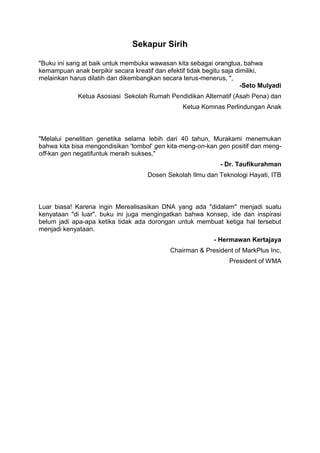 Sekapur Sirih
"Buku ini sang at baik untuk membuka wawasan kita sebagai orangtua, bahwa
kemampuan anak berpikir secara kreatif dan efektif tidak begitu saja dimiliki,
melainkan harus dilatih dan dikembangkan secara terus-menerus, ",
-Seto Mulyadi
Ketua Asosiasi Sekolah Rumah Pendidikan Alternatif (Asah Pena) dan
Ketua Komnas Perlindungan Anak
"Melalui penelitian genetika selama lebih dari 40 tahun, Murakami menemukan
bahwa kita bisa mengondisikan 'tombol' gen kita-meng-on-kan gen positif dan meng-
off-kan gen negatifuntuk meraih sukses,"
- Dr. Taufikurahman
Dosen Sekolah Ilmu dan Teknologi Hayati, ITB
Luar biasa! Karena ingin Merealisasikan DNA yang ada "didalam" menjadi suatu
kenyataan "di luar". buku ini juga mengingatkan bahwa konsep, ide dan inspirasi
belum jadi apa-apa ketika tidak ada dorongan untuk membuat ketiga hal tersebut
menjadi kenyataan.
- Hermawan Kertajaya
Chairman & President of MarkPlus Inc,
President of WMA
 