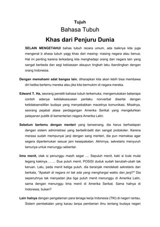 Tujuh
Bahasa Tubuh
Khas dari Penjuru Dunia
SELAIN MENGETAHUI bahas tubuh recara umum, ada baiknya kita juga
mengenal b ahasa tubuh yagg khas dari masing- masing negara atau benua,
Hal ini penting karena terkadang kita menghadapi orang dari negara lain yang
sangat berbeda dan segi kebiasaan ataupun tingkah laku ibandingkan dengan
orang Indonesia.
Dengan memahami adat bangsa lain, diharapkan kita akan lebih bisa membawa
diri ketika bertemu mereka atau jika kita bermukim di negara mereka.
Edward T. Ha, seorang peneliti bahasa tubuh terkemuka, mengemukakan beberapa
contoh adanya ketidaksesuaian perilaku nonverbal disertai dengan
ketidaksensitifan budaya yang menyebabkan macetnya komunikasi. Misalnya,
seorang pejabat atase perdagangan Amerika Serikat yang mengeluhkan
pelayanan publik di kementerian negara Amerika Latin.
Sebelum bertemu dengan menteri yang berwenang, dia harus berhadapan
dengan sistem administrasi yang berbelit-belit dan sangat protokoler. Karena
merasa sudah mempunyai janji dengan sang menteri, dia pun memaksa agar
segera dipertemukan sesuai jam kesepakatan. Akhirnya, sekretaris menyuruh
tamunya untuk menunggu sebentar.
lima menit, otak si penunggu masih segar .... Sepuluh menit, kaki si bule mulai
tegang kakinya…….. Dua puluh menit, POSISI duduk sudah berubah-ubah tak
keruan. Lalu, pada menit ketiga puluh, dia beranjak mendekati sekretaris dan
berkata, "Apakah di negara ini tak ada yang menghargai waktu dan janji?" Dia
sepenuhnya tak menyadari jika tiga puluh menit menunggu di Amerika Latin,
sama dengan menunggu lima menit di Amerika Serikat. Sama halnya di
Indonesia, bukan?
Lain halnya dengan pengalaman para tenaga kerja Indonesia (TKI) di negeri rantau.
Sistem pembekalan yang kacau tanpa pemberian ilmu tentang budaya negeri
 