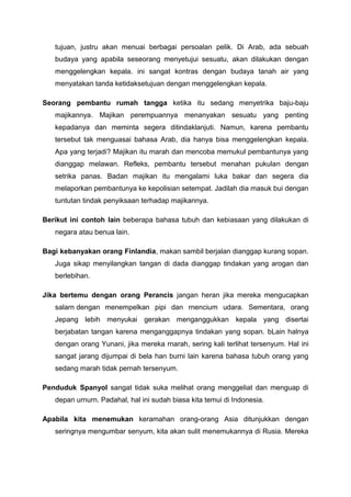 tujuan, justru akan menuai berbagai persoalan pelik. Di Arab, ada sebuah
budaya yang apabila seseorang menyetujui sesuatu, akan dilakukan dengan
menggelengkan kepala. ini sangat kontras dengan budaya tanah air yang
menyatakan tanda ketidaksetujuan dengan menggelengkan kepala.
Seorang pembantu rumah tangga ketika itu sedang menyetrika baju-baju
majikannya. Majikan perempuannya menanyakan sesuatu yang penting
kepadanya dan meminta segera ditindaklanjuti. Namun, karena pembantu
tersebut tak menguasai bahasa Arab, dia hanya bisa menggelengkan kepala.
Apa yang terjadi? Majikan itu marah dan mencoba memukul pembantunya yang
dianggap melawan. Refleks, pembantu tersebut menahan pukulan dengan
setrika panas. Badan majikan itu mengalami luka bakar dan segera dia
melaporkan pembantunya ke kepolisian setempat. Jadilah dia masuk bui dengan
tuntutan tindak penyiksaan terhadap majikannya.
Berikut ini contoh lain beberapa bahasa tubuh dan kebiasaan yang dilakukan di
negara atau benua lain.
Bagi kebanyakan orang Finlandia, makan sambil berjalan dianggap kurang sopan.
Juga sikap menyilangkan tangan di dada dianggap tindakan yang arogan dan
berlebihan.
Jika bertemu dengan orang Perancis jangan heran jika mereka mengucapkan
salarn dengan menempelkan pipi dan rnencium udara. Sementara, orang
Jepang lebih menyukai gerakan menganggukkan kepala yang disertai
berjabatan tangan karena menganggapnya tindakan yang sopan. bLain halnya
dengan orang Yunani, jika mereka rnarah, sering kali terlihat tersenyum. Hal ini
sangat jarang dijumpai di bela han burni lain karena bahasa tubuh orang yang
sedang marah tidak pernah tersenyum.
Penduduk Spanyol sangat tidak suka melihat orang menggeliat dan menguap di
depan urnurn. Padahal, hal ini sudah biasa kita temui di Indonesia.
Apabila kita menemukan keramahan orang-orang Asia ditunjukkan dengan
seringnya mengumbar senyum, kita akan sulit menemukannya di Rusia. Mereka
 