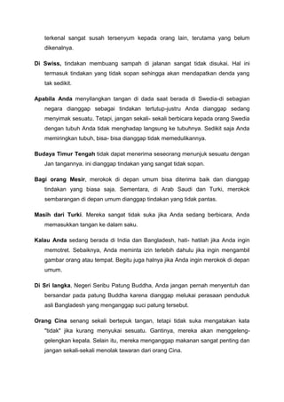 terkenal sangat susah tersenyum kepada orang lain, terutama yang belum
dikenalnya.
Di Swiss, tindakan membuang sampah di jalanan sangat tidak disukai. Hal ini
termasuk tindakan yang tidak sopan sehingga akan mendapatkan denda yang
tak sedikit.
Apabila Anda menyilangkan tangan di dada saat berada di Swedia-di sebagian
negara dianggap sebagai tindakan tertutup-justru Anda dianggap sedang
menyimak sesuatu. Tetapi, jangan sekali- sekali berbicara kepada orang Swedia
dengan tubuh Anda tidak menghadap langsung ke tubuhnya. Sedikit saja Anda
memiringkan tubuh, bisa- bisa dianggap tidak memedulikannya.
Budaya Timur Tengah tidak dapat menerima seseorang menunjuk sesuatu dengan
Jan tangannya. ini dianggap tindakan yang sangat tidak sopan.
Bagi orang Mesir, merokok di depan umum bisa diterima baik dan dianggap
tindakan yang biasa saja. Sementara, di Arab Saudi dan Turki, merokok
sembarangan di depan umum dianggap tindakan yang tidak pantas.
Masih dari Turki. Mereka sangat tidak suka jika Anda sedang berbicara, Anda
memasukkan tangan ke dalam saku.
Kalau Anda sedang berada di India dan Bangladesh, hati- hatilah jika Anda ingin
memotret. Sebaiknya, Anda meminta izin terlebih dahulu jika ingin mengambil
gambar orang atau tempat. Begitu juga halnya jika Anda ingin merokok di depan
umum.
Di Sri langka, Negeri Seribu Patung Buddha, Anda jangan pernah menyentuh dan
bersandar pada patung Buddha karena dianggap melukai perasaan penduduk
asli Bangladesh yang menganggap suci patung tersebut.
Orang Cina senang sekali bertepuk tangan, tetapi tidak suka mengatakan kata
"tidak" jika kurang menyukai sesuatu. Gantinya, mereka akan menggeleng-
gelengkan kepala. Selain itu, mereka menganggap makanan sangat penting dan
jangan sekali-sekali menolak tawaran dari orang Cina.
 