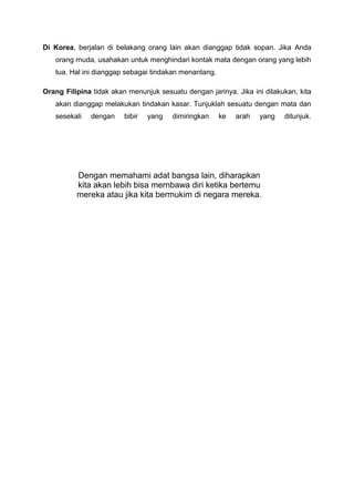 Di Korea, berjalan di belakang orang lain akan dianggap tidak sopan. Jika Anda
orang rnuda, usahakan untuk menghindari kontak mata dengan orang yang lebih
tua. Hal ini dianggap sebagai tindakan menantang.
Orang Filipina tidak akan menunjuk sesuatu dengan jarinya. Jika ini dilakukan, kita
akan dianggap melakukan tindakan kasar. Tunjuklah sesuatu dengan mata dan
sesekali dengan bibir yang dimiringkan ke arah yang ditunjuk.
Dengan memahami adat bangsa lain, diharapkan
kita akan lebih bisa mernbawa diri ketika bertemu
mereka atau jika kita bermukim di negara mereka.
 