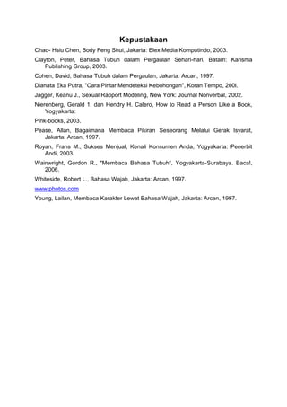 Kepustakaan
Chao- Hsiu Chen, Body Feng Shui, Jakarta: Elex Media Komputindo, 2003.
Clayton, Peter, Bahasa Tubuh dalam Pergaulan Sehari-hari, Batam: Karisma
Publishing Group, 2003.
Cohen, David, Bahasa Tubuh dalam Pergaulan, Jakarta: Arcan, 1997.
Dianata Eka Putra, "Cara Pintar Mendeteksi Kebohongan", Koran Tempo, 200l.
Jagger, Keanu J., Sexual Rapport Modeling, New York: Journal Nonverbal, 2002.
Nierenberg, Gerald 1. dan Hendry H. Calero, How to Read a Person Like a Book,
Yogyakarta:
Pink-books, 2003.
Pease, Allan, Bagaimana Membaca Pikiran Seseorang Melalui Gerak Isyarat,
Jakarta: Arcan, 1997.
Royan, Frans M., Sukses Menjual, Kenali Konsumen Anda, Yogyakarta: Penerbit
Andi, 2003.
Wainwright, Gordon R., "Membaca Bahasa Tubuh", Yogyakarta-Surabaya. Baca!,
2006.
Whiteside, Robert L., Bahasa Wajah, Jakarta: Arcan, 1997.
www.photos.com
Young, Lailan, Membaca Karakter Lewat Bahasa Wajah, Jakarta: Arcan, 1997.
 