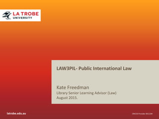 latrobe.edu.au CRICOS Provider 00115M
LAW3PIL- Public International Law
Kate Freedman & Clare O’Hanlon
Library Senior Learning Advisors (Law)
June 2016.
 