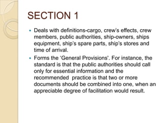 SECTION 1




Deals with definitions-cargo, crew’s effects, crew
members, public authorities, ship-owners, ships
equipment, ship’s spare parts, ship’s stores and
time of arrival.
Forms the ‘General Provisions'. For instance, the
standard is that the public authorities should call
only for essential information and the
recommended practice is that two or more
documents should be combined into one, when an
appreciable degree of facilitation would result.

 