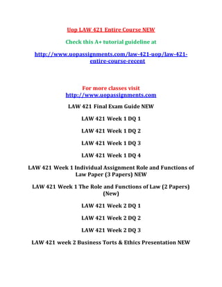 Uop LAW 421 Entire Course NEW
Check this A+ tutorial guideline at
http://www.uopassignments.com/law-421-uop/law-421-
entire-course-recent
For more classes visit
http://www.uopassignments.com
LAW 421 Final Exam Guide NEW
LAW 421 Week 1 DQ 1
LAW 421 Week 1 DQ 2
LAW 421 Week 1 DQ 3
LAW 421 Week 1 DQ 4
LAW 421 Week 1 Individual Assignment Role and Functions of
Law Paper (3 Papers) NEW
LAW 421 Week 1 The Role and Functions of Law (2 Papers)
(New)
LAW 421 Week 2 DQ 1
LAW 421 Week 2 DQ 2
LAW 421 Week 2 DQ 3
LAW 421 week 2 Business Torts & Ethics Presentation NEW
 