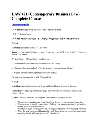 LAW 421 (Contemporary Business Law)
Complete Course
DOWNLOAD HERE
LAW 421 (Contemporary Business Law) Complete Course
LAW 421 Entire Course
LAW 421 Whole Class Week 1-5 – All DQs, Assignments and Weekly Reflection
Week 1
Individual Role and Functions of Law Paper
Resource: Case Brief Cipollone v. Liggett Group, Inc., et al. in Ch. 2, section 2-6, “Commerce
Powers,” of the text
Write a 700- to 1,050-word paper in which you:
a. Define the functions and role of law in business and society
b. Discuss the functions and role of law in your past or present job or industry.
c. Properly cite at least two references from your reading.
Format your paper consistent with APA guidelines.
Week 2
Individual Addressing International Legal and Ethical Issues Simulation Summary
Complete the Addressing International Legal and Ethical Issues simulation located on the
student website.
Write a 350-word summary. In your paper, answer the following questions:
What are the issues involved in resolving legal disputes in international transactions?
What are some practical considerations of taking legal action against a foreign business
partner based in another country?
What factors could work against CadMex’s decision to grant sublicensing agreements?
When the local customs and laws conflict with the customs and laws of an organization
operating abroad, which should prevail? Explain why.

 
