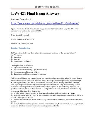 EXAMTUTORIALS.COM
LAW 421 Final Exam Answers
Instant Download :
http://www.examtutorials.com/course/law-421-final-exam/
Update Notes: LAW421 Final Exam Study guide was fully updated on May 8th, 2013. The
answers were verified at a score of 30/30.
Type: Instant Download
Format: Microsoft Word Docx
Version: 2013 Exam Version
Product Description
1) Which of the following does not result in a decision rendered by the hearing officer?
A. Arbitration
B. Mediation
C. Med-arb
D. Using expert evaluators
2) Jurisprudence is defined as
A. adjudication of law suits
B. the enactment of laws by a government body
C. the science and philosophy of law
D. the duties and obligations owed by a citizen
3) The state of Kansas has enacted a new law requiring all commercial trucks driving on Kansas
roads to have special mud flaps installed. These mud flaps have been proven to make driving in
the rain significantly safer due to reduced mist created by trucks driving in the rain, although
data regarding accidents and injuries has not yet been determined. Any truck entering Kansas
must have these flaps installed or will be subject to a significant fine and delay. The cost for
purchase and installation of these flaps is $1,000 per truck. In short, trucks must have these flaps
or go around the state. This Kansas law
A. is valid because it only applies to Kansas roads and such a law is entirely intrastate
B. is valid because Kansas’s right to protect its citizens under its police powers will override any
outside challenges to this law
C. is invalid because this law is intended to regulate interstate commerce, an enumerated federal
power
D. is invalid because although on its face it’s an intrastate law, this statute will have a significant
economic effect on interstate commerce causing an undue burden
 