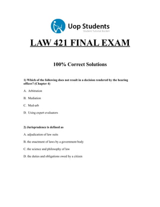 LAW 421 FINAL EXAM
100% Correct Solutions
1) Which of the following does not result in a decision rendered by the hearing
officer? (Chapter 4)
A. Arbitration
B. Mediation
C. Med-arb
D. Using expert evaluators

2) Jurisprudence is defined as
A. adjudication of law suits
B. the enactment of laws by a government body
C. the science and philosophy of law
D. the duties and obligations owed by a citizen

 