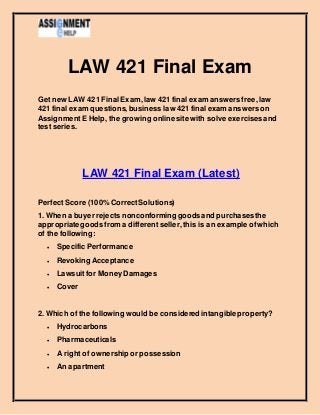 LAW 421 Final Exam
Get new LAW 421 Final Exam,law 421 final exam answers free,law
421 final exam questions, business law 421 final exam answers on
AssignmentE Help, the growing online site with solve exercises and
test series.
LAW 421 Final Exam (Latest)
PerfectScore (100% CorrectSolutions)
1. When a buyer rejects nonconforming goodsand purchasesthe
appropriate goodsfrom a differentseller,this is an example ofwhich
of the following:
 Specific Performance
 Revoking Acceptance
 Lawsuitfor MoneyDamages
 Cover
2. Which of the following would be considered intangibleproperty?
 Hydrocarbons
 Pharmaceuticals
 A rightof ownership or possession
 An apartment
 