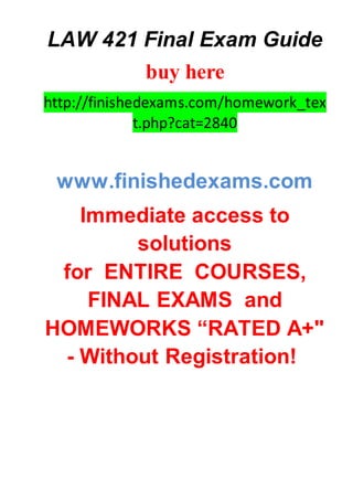 LAW 421 Final Exam Guide
buy here
http://finishedexams.com/homework_tex
t.php?cat=2840
www.finishedexams.com
Immediate access to
solutions
for ENTIRE COURSES,
FINAL EXAMS and
HOMEWORKS “RATED A+"
- Without Registration!
 