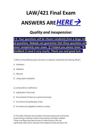 LAW/421 Final Exam
          ANSWERS ARE HERE
                     Quality and inexpensive:
P.S. Your questions will be chosen randomly from a large set
of questions. Nobody can guarantee that these questions will
cover completely your exam. If I helped you please leave “A”
feedback (I need it very much). Thank you and good luck...

1) Which of the following does not result in a decision rendered by the hearing officer?

A. Arbitration

B. Mediation

C. Med-arb

D. Using expert evaluators




2) Jurisprudence is defined as

A. adjudication of law suits

B. the enactment of laws by a government body

C. the science and philosophy of law

D. the duties and obligations owed by a citizen




3) The state of Kansas has enacted a new law requiring all commercial
trucks driving on Kansas roads to have special mud flaps installed.
These mud flaps have been proven to make driving in the rain
significantly safer due to reduced mist created by trucks driving in the
 