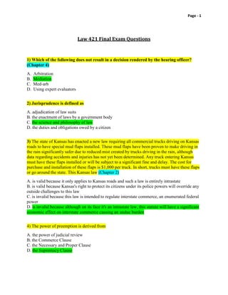 Page - 1

Law 421 Final Exam Questions

1) Which of the following does not result in a decision rendered by the hearing officer?
(Chapter 4)
A.
B.
C.
D.

Arbitration
Mediation
Med-arb
Using expert evaluators

2) Jurisprudence is defined as
A. adjudication of law suits
B. the enactment of laws by a government body
C. the science and philosophy of law
D. the duties and obligations owed by a citizen
3) The state of Kansas has enacted a new law requiring all commercial trucks driving on Kansas
roads to have special mud flaps installed. These mud flaps have been proven to make driving in
the rain significantly safer due to reduced mist created by trucks driving in the rain, although
data regarding accidents and injuries has not yet been determined. Any truck entering Kansas
must have these flaps installed or will be subject to a significant fine and delay. The cost for
purchase and installation of these flaps is $1,000 per truck. In short, trucks must have these flaps
or go around the state. This Kansas law (Chapter 2)
A. is valid because it only applies to Kansas roads and such a law is entirely intrastate
B. is valid because Kansas's right to protect its citizens under its police powers will override any
outside challenges to this law
C. is invalid because this law is intended to regulate interstate commerce, an enumerated federal
power
D. is invalid because although on its face it's an intrastate law, this statute will have a significant
economic effect on interstate commerce causing an undue burden
4) The power of preemption is derived from
A. the power of judicial review
B. the Commerce Clause
C. the Necessary and Proper Clause
D. the Supremacy Clause

 