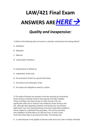 LAW/421 Final Exam
          ANSWERS ARE HERE
                     Quality and inexpensive:

1) Which of the following does not result in a decision rendered by the hearing officer?

A. Arbitration

B. Mediation

C. Med-arb

D. Using expert evaluators




2) Jurisprudence is defined as

A. adjudication of law suits

B. the enactment of laws by a government body

C. the science and philosophy of law

D. the duties and obligations owed by a citizen




3) The state of Kansas has enacted a new law requiring all commercial
trucks driving on Kansas roads to have special mud flaps installed.
These mud flaps have been proven to make driving in the rain
significantly safer due to reduced mist created by trucks driving in the
rain, although data regarding accidents and injuries has not yet been
determined. Any truck entering Kansas must have these flaps installed or
will be subject to a significant fine and delay. The cost for purchase
and installation of these flaps is $1,000 per truck. In short, trucks
must have these flaps or go around the state. This Kansas law

A. is valid because it only applies to Kansas roads and such a law is entirely intrastate
 