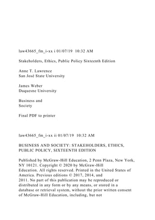law43665_fm_i-xx i 01/07/19 10:32 AM
Stakeholders, Ethics, Public Policy Sixteenth Edition
Anne T. Lawrence
San José State University
James Weber
Duquesne University
Business and
Society
Final PDF to printer
law43665_fm_i-xx ii 01/07/19 10:32 AM
BUSINESS AND SOCIETY: STAKEHOLDERS, ETHICS,
PUBLIC POLICY, SIXTEENTH EDITION
Published by McGraw-Hill Education, 2 Penn Plaza, New York,
NY 10121. Copyright © 2020 by McGraw-Hill
Education. All rights reserved. Printed in the United States of
America. Previous editions © 2017, 2014, and
2011. No part of this publication may be reproduced or
distributed in any form or by any means, or stored in a
database or retrieval system, without the prior written consent
of McGraw-Hill Education, including, but not
 