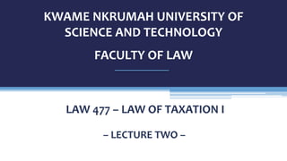 KWAME NKRUMAH UNIVERSITY OF
SCIENCE AND TECHNOLOGY
FACULTY OF LAW
– LECTURE TWO –
LAW 477 – LAW OF TAXATION I
 