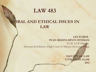 LAW 483
MORAL AND ETHICAL ISSUES IN
           LAW

                                                   LECTURER :
                             PUAN ROZITA BINTI OTHMAN
                                            LL.M LL.B (Malaya)
     Advocate & Solicitors (High Court of Malaya) (Non-practicing)


                                            FACULTY OF LAW
                                           UiTM, SHAH ALAM
                                                        2012
 