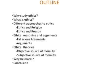 OUTLINE

•Why study ethics?
•What is ethics?
•Different approaches to ethics
   -Ethics and Religion
   -Ethics and Reason
•Ethical reasoning and arguments
   -Fallacious Arguments
   -Arguments
•Ethical theories
   -Objective source of morality
   -Subjective source of morality
•Why be moral?
•Conclusion
 