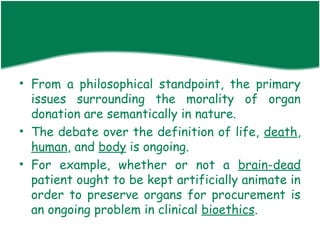 • From a philosophical standpoint, the primary
  issues surrounding the morality of organ
  donation are semantically in nature.
• The debate over the definition of life, death,
  human, and body is ongoing.
• For example, whether or not a brain-dead
  patient ought to be kept artificially animate in
  order to preserve organs for procurement is
  an ongoing problem in clinical bioethics.
 