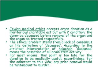 • Jewish medical ethics accepts organ donation as a
  meritorious charitable act but with 2 condition; the
  donor be deceased before removal of the organ and
  the organ be treated respectfully.
• The ethical problem stems from a lack of consensus
  on the definition of ‘deceased’. According to the
  strictest interpretation of halachah, ‘deceased’
  means the cessation of all brain stem activity.
• For most organs, this point is too late for the
  donation to be medically useful; nevertheless, for
  the adherent to this view, any prior removal would
  be tantamount to murder.
 