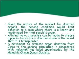 • Given the nature of the market for donated
  organs, the second condition would limit
  donation to a case where there is a known and
  ready need for that specific organ.
• Alternatively, a promise can be made to ensure
  a proper burial for a donated organ in the event
  that it is transplanted.
• A movement to promote organ donation from
  Jews to the general population in consonance
  with halachah has been spearheaded by the
  Halachic Organ Donor Society.
 
