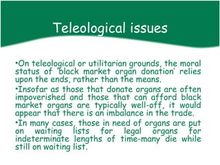 Teleological issues
•

•On teleological or utilitarian grounds, the moral
status of ‘black market organ donation’ relies
upon the ends, rather than the means.
•Insofar as those that donate organs are often
impoverished and those that can afford black
market organs are typically well-off, it would
appear that there is an imbalance in the trade.
•In many cases, those in need of organs are put
on waiting lists for legal organs for
indeterminate lengths of time-many die while
still on waiting list.
 