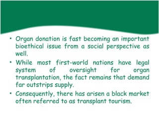 • Organ donation is fast becoming an important
  bioethical issue from a social perspective as
  well.
• While most first-world nations have legal
  system      of     oversight     for     organ
  transplantation, the fact remains that demand
  far outstrips supply.
• Consequently, there has arisen a black market
  often referred to as transplant tourism.
 