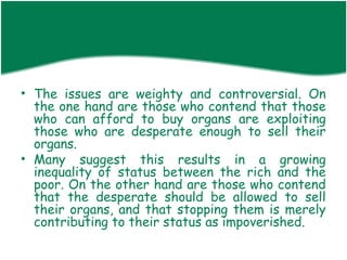 • The issues are weighty and controversial. On
  the one hand are those who contend that those
  who can afford to buy organs are exploiting
  those who are desperate enough to sell their
  organs.
• Many suggest this results in a growing
  inequality of status between the rich and the
  poor. On the other hand are those who contend
  that the desperate should be allowed to sell
  their organs, and that stopping them is merely
  contributing to their status as impoverished.
 