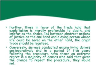 • Further, those in favor of the trade hold that
  exploitation is morally preferable to death, and
  insofar as the choice lies between abstract notions
  of justice on the one hand and a dying person whose
  life could be saved on the other hand, the organ
  trade should be legalized.
• Conversely, surveys conducted among living donors
  postoperatively and in a period of five years
  following the procedure have shown an extreme
  regret in a majority of donors who said that given
  the chance to repeat the procedure, they would
  not.
 
