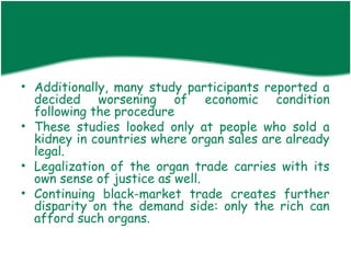 • Additionally, many study participants reported a
  decided worsening of economic condition
  following the procedure
• These studies looked only at people who sold a
  kidney in countries where organ sales are already
  legal.
• Legalization of the organ trade carries with its
  own sense of justice as well.
• Continuing black-market trade creates further
  disparity on the demand side: only the rich can
  afford such organs.
 