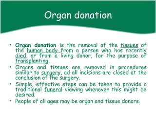 Organ donation

• Organ donation is the removal of the tissues of
  the human body from a person who has recently
  died, or from a living donor, for the purpose of
  transplanting.
• Organs and tissues are removed in procedures
  similar to surgery, ad all incisions are closed at the
  conclusion of the surgery.
• Simple, effective steps can be taken to provide a
  traditional funeral viewing whenever this might be
  desired.
• People of all ages may be organ and tissue donors.
 