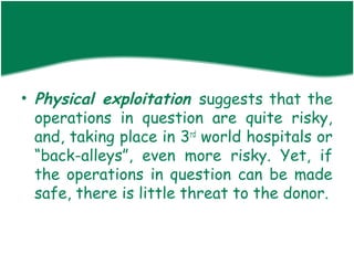 • Physical exploitation suggests that the
  operations in question are quite risky,
  and, taking place in 3rd world hospitals or
  “back-alleys”, even more risky. Yet, if
  the operations in question can be made
  safe, there is little threat to the donor.
 
