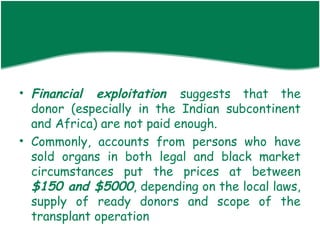 • Financial exploitation suggests that the
  donor (especially in the Indian subcontinent
  and Africa) are not paid enough.
• Commonly, accounts from persons who have
  sold organs in both legal and black market
  circumstances put the prices at between
  $150 and $5000, depending on the local laws,
  supply of ready donors and scope of the
  transplant operation
 