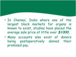 • In Chennai, India where one of the
  largest black markets for organs is
  known to exist, studies have placed the
  average sale price at little over $1000.
• Many accounts also exist of donors
  being postoperatively denied their
  promised pay.
 