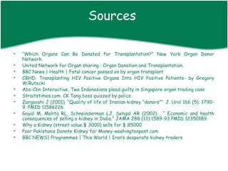 Sources

•   “Which Organs Can Be Donated for Transplantation?” New York Organ Donor
    Network.
•   United Network for Organ sharing : Organ Donation and Transplantation.
•   BBC News | Health | Fatal cancer passed on by organ transplant
•   CBHD: Transplanting HIV Positive Organs Into HIV Positive Patients- by Gregory
    W.Rutecki
•   Abs-Cbn Interactive, Two Indonesians plead guilty in Singapore organ trading case
•   Straitstimes.com, CK Tang boss quizzed by police.
•   Zargooshi J (2001). “Quality of life of Iranian kidney “donors””. J. Urol 166 (5): 1790-
    9. PMID 11586226.
•   Goyal M, Mehta RL, Schneinderman LJ, Sehgal AR (2002) . “ Economic and health
    consequences of selling a kidney in India.” JAMA 288 (13):1589-93.PMID 12350189.
•   Why a Kidney (street value:$ 3000) sells for $ 85000
•   Poor Pakistanis Donate Kidney for Money-washingtonpost.com
•   BBC NEWS| Programmes | This World | Iran’s desperate kidney traders
 