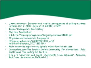 •   JAMA-Abstract: Economic and Health Consequences of Selling a Kidney
    in India, Oct 2, 2002, Goyal et al. 288(13) : 1589.
•   Inside “Kidneyville”: Rani’s Story
•   The New Cannibalism
•   a b http;//press.psprings.co.uk/bmj/may/consent01088.pdf
•   Organizacion Nacional de Trasplantes
•   http:news.yahoo.com/s/20070718/hl_afp?
    helathbritainorgan_070718135143
•   More countries hope to copy Spain’s organ-donation success
•   Corrections.com-The largest Online Community for Corrections: Jails
    and Prisons. The waiting list for life.
•   a b c d “American red cross- Statements from Religions". American
    Red Cross. Retrieved on 2008-07-22
 