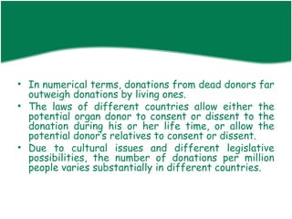 • In numerical terms, donations from dead donors far
  outweigh donations by living ones.
• The laws of different countries allow either the
  potential organ donor to consent or dissent to the
  donation during his or her life time, or allow the
  potential donor’s relatives to consent or dissent.
• Due to cultural issues and different legislative
  possibilities, the number of donations per million
  people varies substantially in different countries.
 