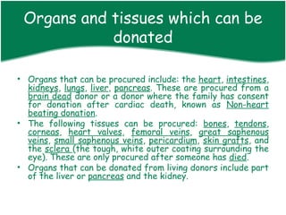 Organs and tissues which can be
            donated

• Organs that can be procured include: the heart, intestines,
  kidneys, lungs, liver, pancreas. These are procured from a
  brain dead donor or a donor where the family has consent
  for donation after cardiac death, known as Non-heart
  beating donation.
• The following tissues can be procured: bones, tendons,
  corneas, heart valves, femoral veins, great saphenous
  veins, small saphenous veins, pericardium, skin grafts, and
  the sclera (the tough, white outer coating surrounding the
  eye). These are only procured after someone has died.
• Organs that can be donated from living donors include part
  of the liver or pancreas and the kidney.
 